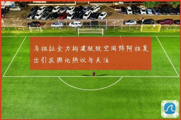 马祖拉全力构建极致空间阵阿祖复出引发舆论热议与关注