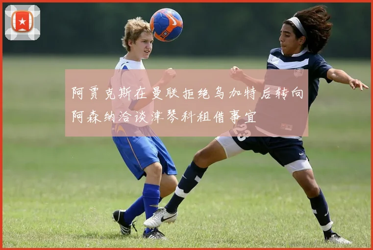 阿贾克斯在曼联拒绝乌加特后转向阿森纳洽谈津琴科租借事宜