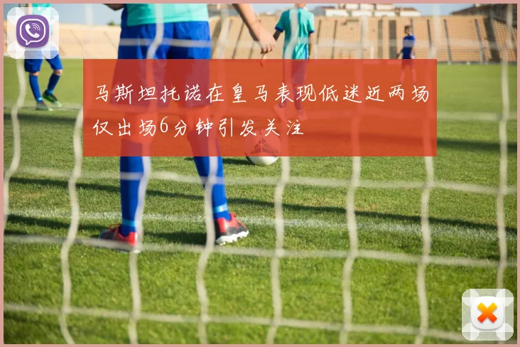 马斯坦托诺在皇马表现低迷近两场仅出场6分钟引发关注