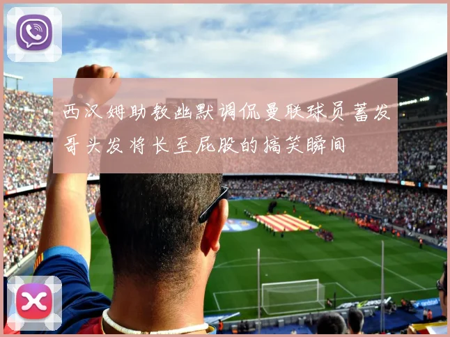 西汉姆助教幽默调侃曼联球员蓄发哥头发将长至屁股的搞笑瞬间