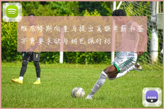维尼修斯向皇马提出高额年薪和签字费要求欲与姆巴佩对标