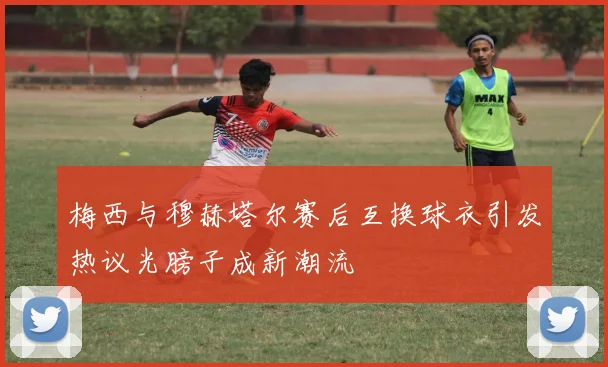 梅西与穆赫塔尔赛后互换球衣引发热议光膀子成新潮流