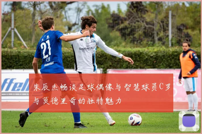 朱辰杰畅谈足球偶像与智慧球员C罗与莫德里奇的独特魅力