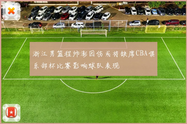 浙江男篮程帅澎因伤或将缺席CBA俱乐部杯比赛影响球队表现