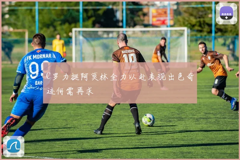 C罗力挺阿莫林全力以赴表现出色奇迹何需再求