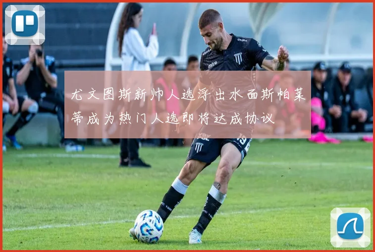 尤文图斯新帅人选浮出水面斯帕莱蒂成为热门人选即将达成协议