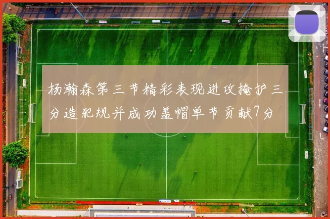 杨瀚森第三节精彩表现进攻掩护三分造犯规并成功盖帽单节贡献7分