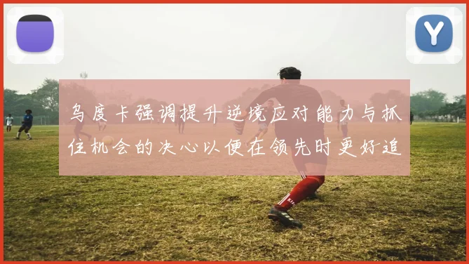 乌度卡强调提升逆境应对能力与抓住机会的决心以便在领先时更好追击对手