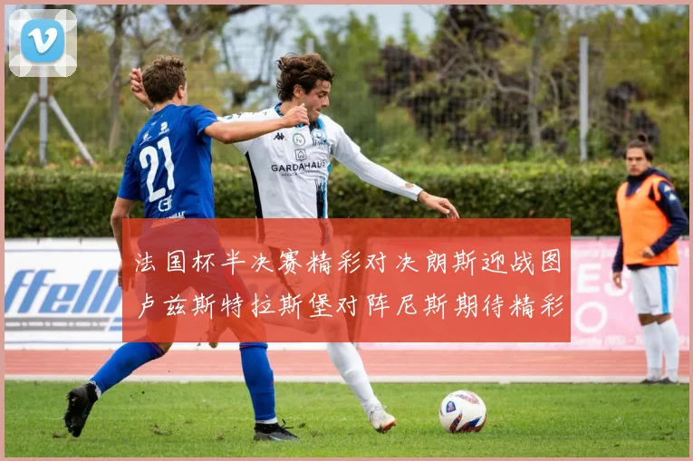 法国杯半决赛精彩对决朗斯迎战图卢兹斯特拉斯堡对阵尼斯期待精彩表现