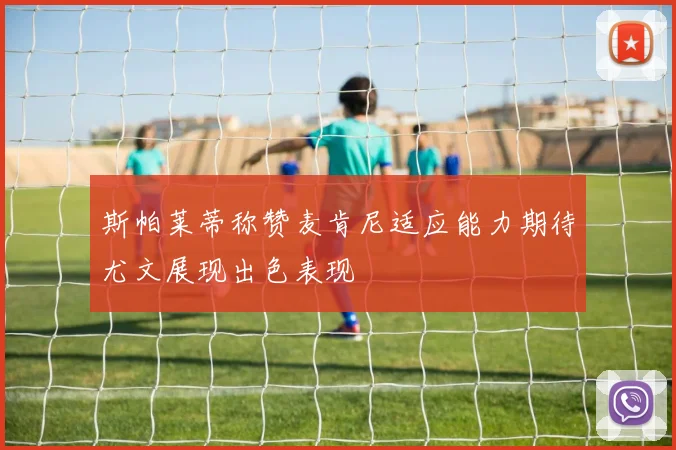 斯帕莱蒂称赞麦肯尼适应能力期待尤文展现出色表现