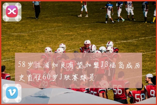 58岁三浦知良有望加盟J3福岛成历史首位60岁J联赛球员