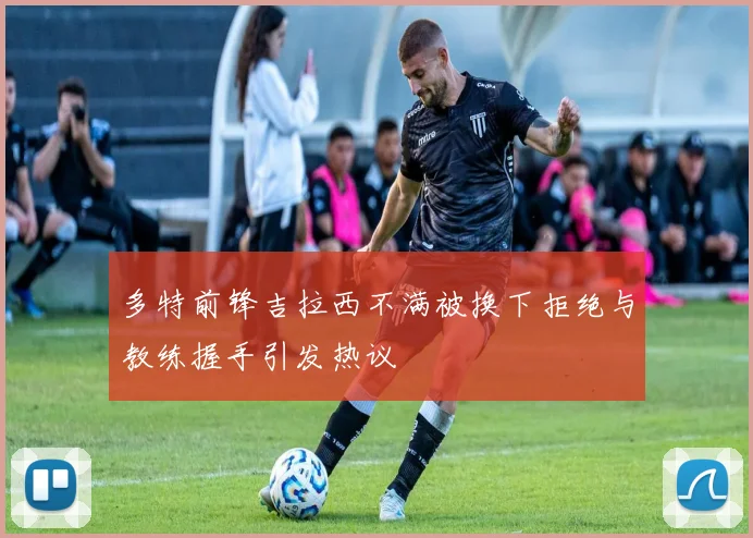 多特前锋吉拉西不满被换下拒绝与教练握手引发热议