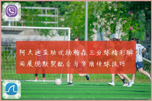 阿夫迪亚助攻杨瀚森三分球精彩瞬间展现默契配合与华丽传球技巧