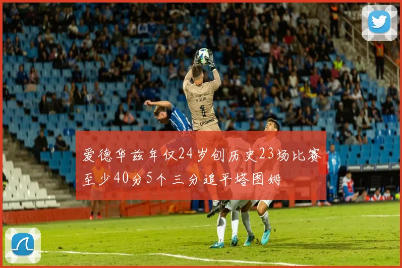 爱德华兹年仅24岁创历史23场比赛至少40分5个三分追平塔图姆