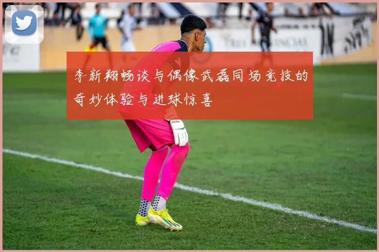 李新翔畅谈与偶像武磊同场竞技的奇妙体验与进球惊喜