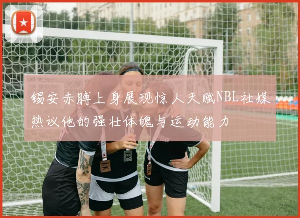锡安赤膊上身展现惊人天赋NBL社媒热议他的强壮体魄与运动能力