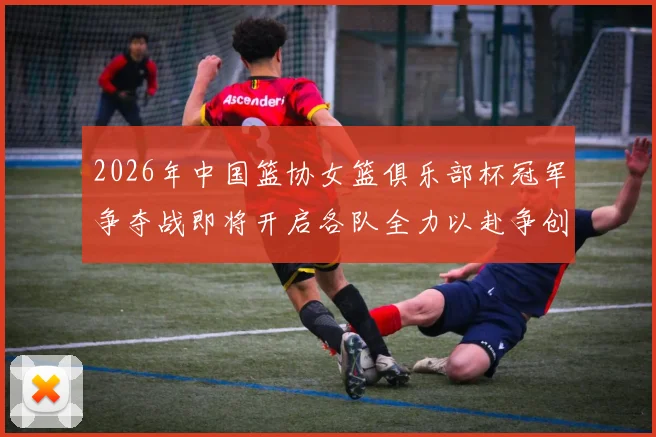 2026年中国篮协女篮俱乐部杯冠军争夺战即将开启各队全力以赴争创佳绩