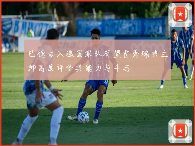 巴德吉入选国家队有望首秀瑞典主帅高度评价其能力与斗志