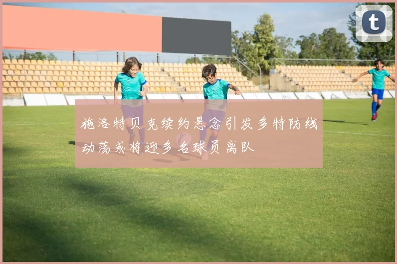 施洛特贝克续约悬念引发多特防线动荡或将迎多名球员离队