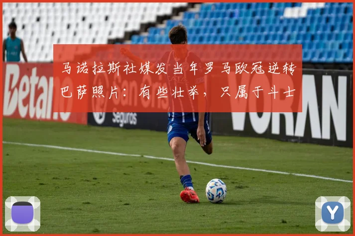 马诺拉斯社媒发当年罗马欧冠逆转巴萨照片：有些壮举，只属于斗士