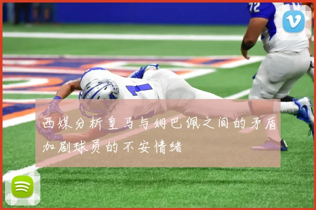 西媒分析皇马与姆巴佩之间的矛盾加剧球员的不安情绪