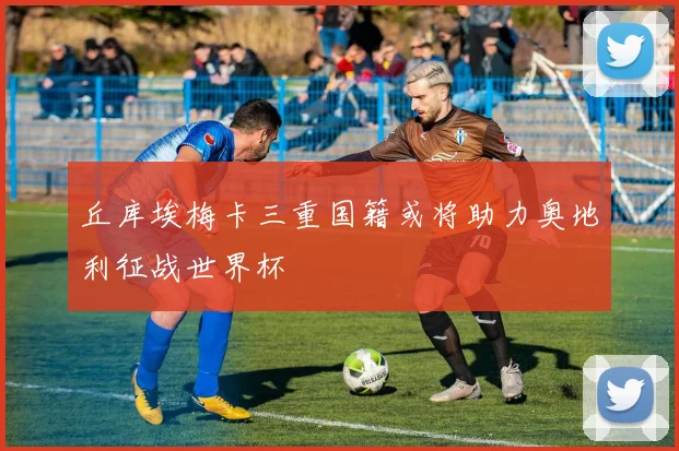 丘库埃梅卡三重国籍或将助力奥地利征战世界杯