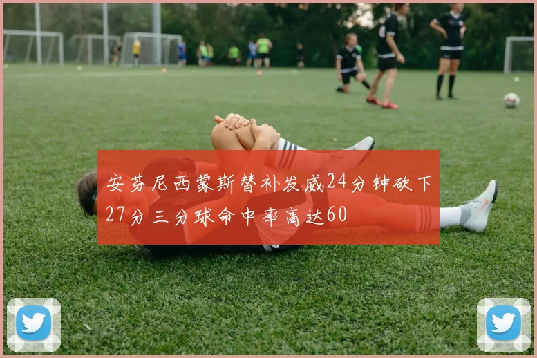 安芬尼西蒙斯替补发威24分钟砍下27分三分球命中率高达60