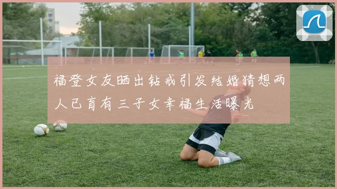 福登女友晒出钻戒引发结婚猜想两人已育有三子女幸福生活曝光
