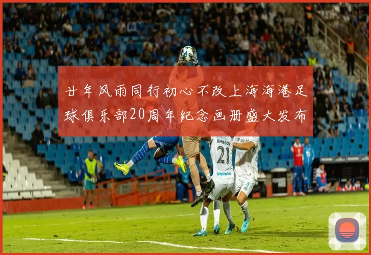 廿年风雨同行初心不改上海海港足球俱乐部20周年纪念画册盛大发布